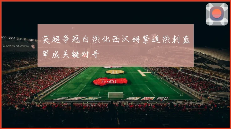 英超争冠白热化西汉姆紧追热刺蓝军成关键对手