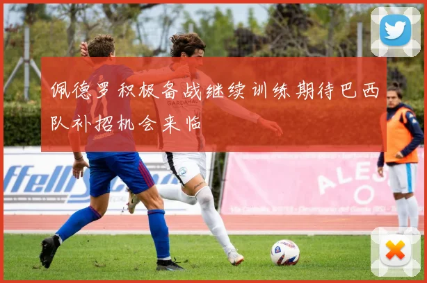 佩德罗积极备战继续训练期待巴西队补招机会来临