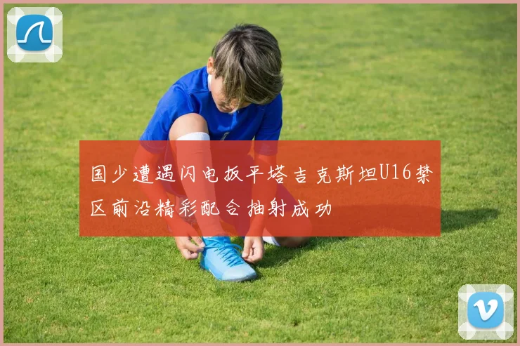 国少遭遇闪电扳平塔吉克斯坦U16禁区前沿精彩配合抽射成功