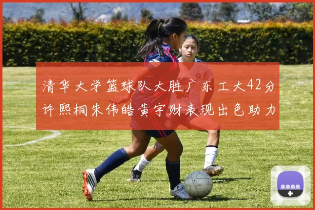 清华大学篮球队大胜广东工大42分许熙桐朱伟皓黄宇财表现出色助力胜利