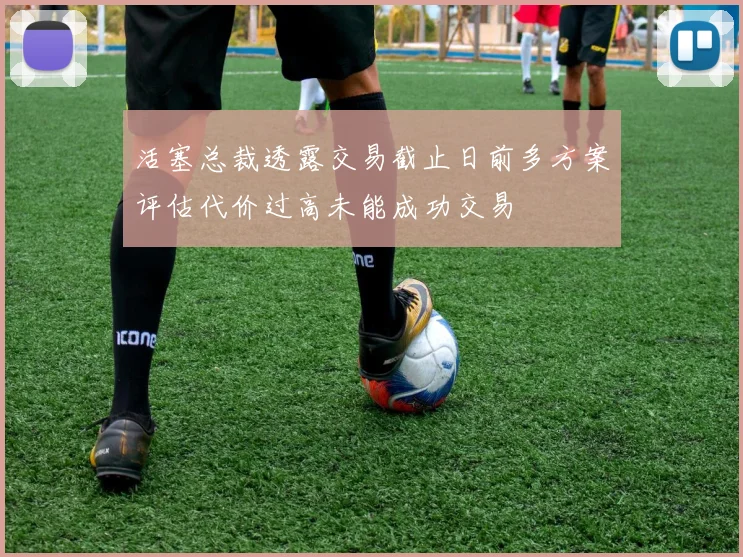 活塞总裁透露交易截止日前多方案评估代价过高未能成功交易