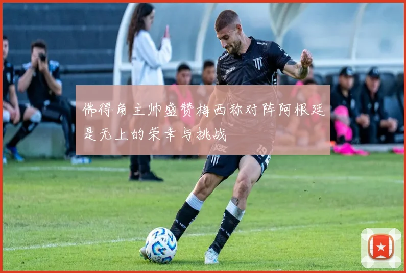 佛得角主帅盛赞梅西称对阵阿根廷是无上的荣幸与挑战