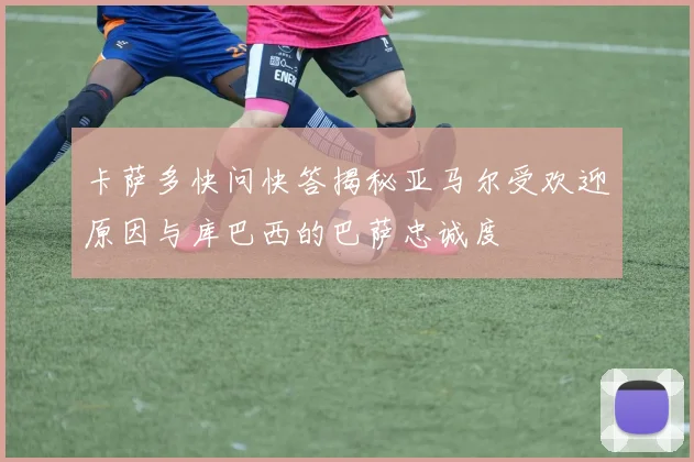 卡萨多快问快答揭秘亚马尔受欢迎原因与库巴西的巴萨忠诚度