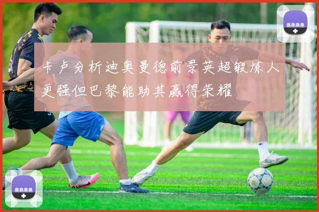 卡卢分析迪奥曼德前景英超锻炼人更强但巴黎能助其赢得荣耀