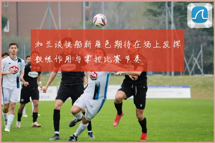 加兰谈快船新角色期待在场上发挥教练作用与掌控比赛节奏
