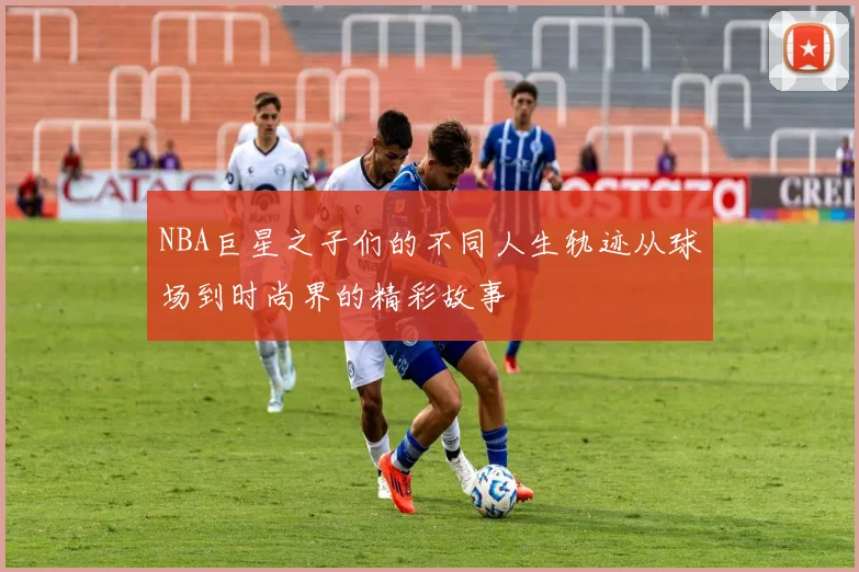 NBA巨星之子们的不同人生轨迹从球场到时尚界的精彩故事