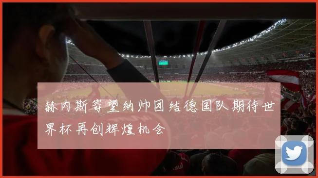 赫内斯寄望纳帅团结德国队期待世界杯再创辉煌机会