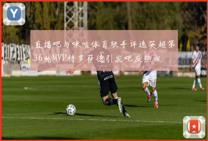 直播吧与咪咕体育联手评选英超第36轮MVP特罗萨德引发吧友热议