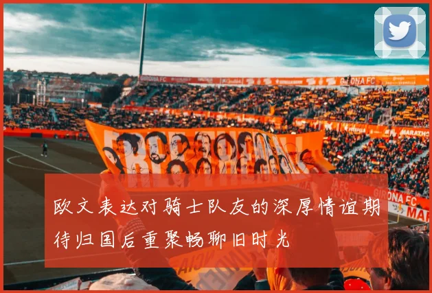 欧文表达对骑士队友的深厚情谊期待归国后重聚畅聊旧时光