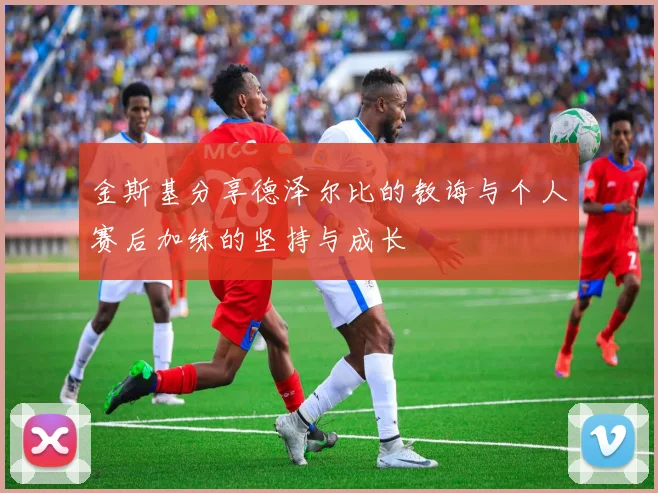 金斯基分享德泽尔比的教诲与个人赛后加练的坚持与成长
